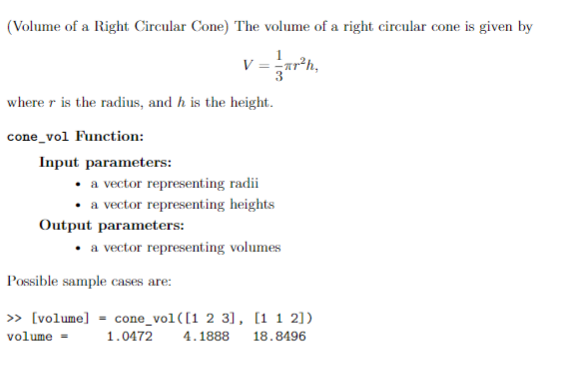 (Volume of a Right Circular Cone) The volume of a right circular cone is given by
V = ar²h
where r is the radius, and h is the height.
cone_vol Function:
Input parameters:
a vector representing radii
• a vector representing heights
Output parameters:
• a vector representing volumes
Possible sample cases are:
» [volume] = cone_vol([1 2 3], [1 1 2])
volume =
1.0472
4.1888
18.8496
