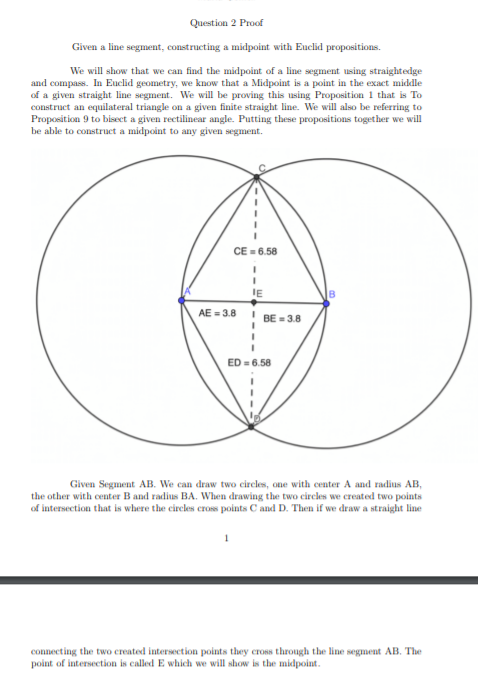 Question 2 Proof
Given a line segment, constructing a midpoint with Euclid propositions.
We will show that we can find the midpoint of a line segment using straightedge
and compass. In Euclid geometry, we know that a Midpoint is a point in the exact middle
of a given straight line segment. We will be proving this using Proposition 1 that is To
construct an equilateral triangle on a given finite straight line. We will also be referring to
Proposition 9 to bisect a given rectilinear angle. Putting these propositions together we will
be able to construct a midpoint to any given segment.
CE = 6.58
IE
AE = 3.8
BE = 3.8
ED = 6.58
Given Segment AB. We can draw two circles, one with center A and radius AB,
the other with center B and radius BA. When drawing the two circles we created two points
of intersection that is where the circles cross points C and D. Then if we draw a straight line
connecting the two created intersection points they cross through the line segment AB. The
point of intersection is called E which we will show is the midpoint.
