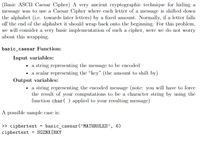 (Basic ASCII Cacsar Cipher) A very ancient cryptographic technique for hiding a
message was to use a Caesar Cipher where each letter of a message is shifted down
the alphabet (i.c. towards later letters) by a fixed amount. Normally, if a letter falls
off the end of the alphabet it should wrap back onto the beginning. For this problem,
we will consider a very basic implementation of such a cipher, were we do not worry
about this wrapping.
basic_caesar Function:
Input variables:
• a string representing the message to be encoded
• a scalar representing the "key" (the amount to shift by)
Output variables:
• a string representing the encoded message (note: you will have to force
the result of your computations to be a character string by using the
function char( ) applied to your resulting message)
A possible sample case is:
> ciphertext = basic_caesar('MATHRULES’, 6)
ciphertext = SGZNX[RKY
