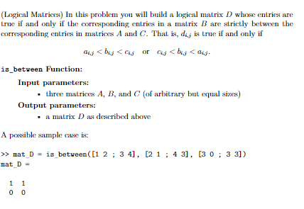 (Logical Matrices) In this problem you will build a logical matrix D whose entries are
true if and only if the corresponding entries in a matrix B are strictly between the
corresponding entries in matrices A and C. That is, dij is true if and only if
dij < bij < Cij or Cij < bij < ij.
is_between Function:
Input parameters:
• three matrices A, B, and C (of arbitrary but equal sizes)
Output parameters:
• a matrix D as described above
A possible sample case is:
> mat_D = is_between ([1 2 ; 3 4], [2 1 ; 4 31, [3 0 ; 3 31)
mat_D =
1 1
0 0
