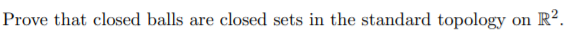 **Prove that closed balls are closed sets in the standard topology on \(\mathbb{R}^2\).**

In this task, you are asked to demonstrate that in the context of the standard topology on the Euclidean plane \(\mathbb{R}^2\), a closed ball is a closed set.

A **closed ball** of radius \(r\) centered at a point \(c = (x_0, y_0)\) in \(\mathbb{R}^2\) is defined as the set of points \((x, y)\) that satisfy the inequality:

\[
\sqrt{(x - x_0)^2 + (y - y_0)^2} \leq r
\]

Mathematically, this can be expressed as:

\[
B(c, r) = \{ (x, y) \in \mathbb{R}^2 \mid \sqrt{(x - x_0)^2 + (y - y_0)^2} \leq r \}
\]

### Explanation of the Proof:

To prove the closedness of a set in topology, you can demonstrate that its complement is open. In the standard topology, a set is open if for every point in the set, there exists a neighborhood entirely contained in the set.

**Steps in the Proof:**

1. **Complement of the Closed Ball**: Consider the set of all points \((x, y) \in \mathbb{R}^2\) such that \(\sqrt{(x - x_0)^2 + (y - y_0)^2} > r\). This set represents the complement of the closed ball.

2. **Openness of the Complement**: For any point \((x, y)\) in this complement, construct an epsilon-neighborhood around it that is fully contained within this complement. This involves ensuring that the smallest distance from any point in the epsilon-neighborhood to the center \(c\) is greater than \(r\).

3. **Conclusion**: If the complement of the closed ball satisfies the criteria for an open set in the standard topology, then the original closed ball must be closed.

This concept is central to understanding topology's basic properties on metric spaces like \(\mathbb{R}^2\).