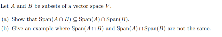 Let A and B be subsets of a vector space V.
(a) Show that Span(AN B) C Span(A) N Span(B).
(b) Give an example where Span(AN B) and Span(A) n Span(B) are not the same.
