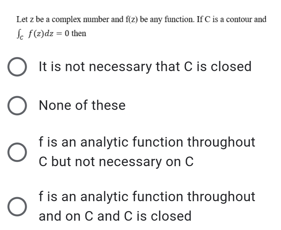 Let z be a complex number and f(z) be any function. If C is a contour and
Sc f(z)dz = 0 then
%3D
It is not necessary that C is closed
None of these
f is an analytic function throughout
C but not necessary on C
f is an analytic function throughout
and on C and C is closed
