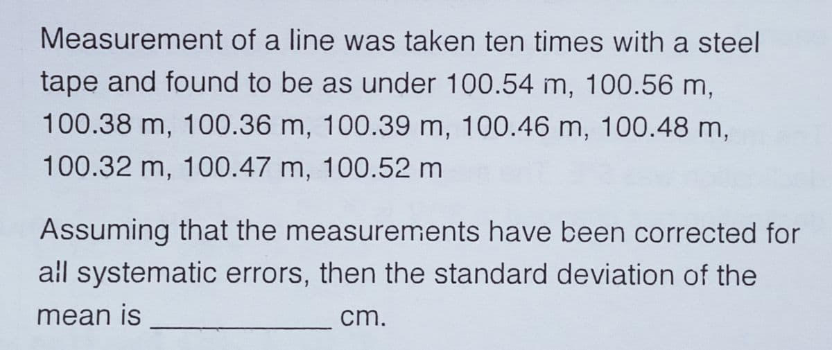 Measurement of a line was taken ten times with a steel
tape and found to be as under 100.54 m, 100.56 m,
100.38 m, 100.36 m, 100.39 m, 100.46 m, 100.48 m,
100.32 m, 100.47 m, 100.52 m
Assuming that the measurements have been corrected for
all systematic errors, then the standard deviation of the
mean is
cm.
