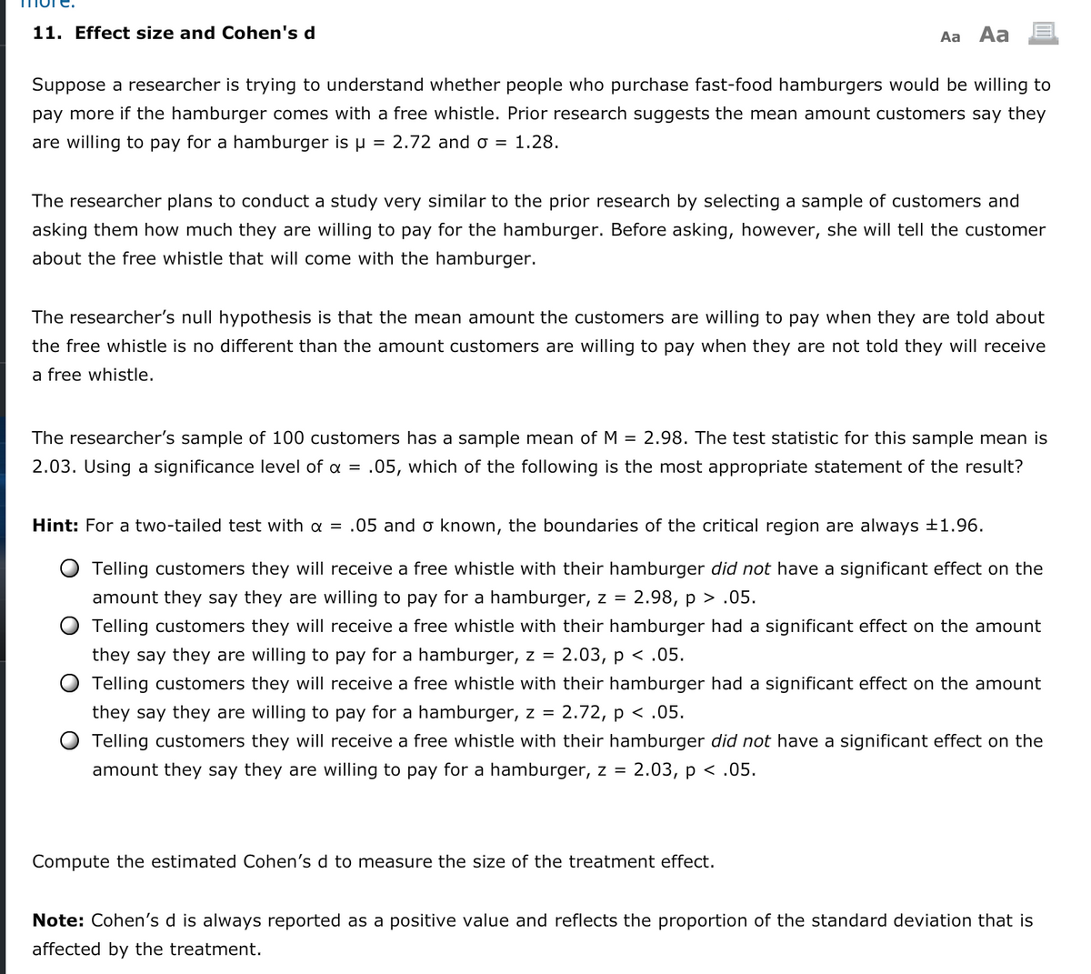 11. Effect size and Cohen's d
Aa Aa
Suppose a researcher is trying to understand whether people who purchase fast-food hamburgers would be willing to
pay more if the hamburger comes with a free whistle. Prior research suggests the mean amount customers say they
are willing to pay for a hamburger is µ = 2.72 and o = 1.28.
The researcher plans to conduct a study very similar to the prior research by selecting a sample of customers and
asking them how much they are willing to pay for the hamburger. Before asking, however, she will tell the customer
about the free whistle that will come with the hamburger.
The researcher's null hypothesis is that the mean amount the customers are willing to pay when they are told about
the free whistle is no different than the amount customers are willing to pay when they are not told they will receive
a free whistle.
The researcher's sample of 100 customers has a sample mean ofM = 2.98. The test statistic for this sample mean is
2.03. Using a significance level of a = .05, which of the following is the most appropriate statement of the result?
Hint: For a two-tailed test with a = .05 and o known, the boundaries of the critical region are always +1.96.
Telling customers they will receive a free whistle with their hamburger did not have a significant effect on the
amount they say they are willing to pay for a hamburger, z =
2.98, p > .05.
Telling customers they will receive a free whistle with their hamburger had a significant effect on the amount
they say they are willing to pay for a hamburger, z =
2.03, р < .05.
Telling customers they will receive a free whistle with their hamburger had a significant effect on the amount
they say they are willing to pay for a hamburger, z = 2.72, p < .05.
Telling customers they will receive a free whistle with their hamburger did not have a significant effect on the
amount they say they are willing to pay for a hamburger, z = 2.03, p < .05.
Compute the estimated Cohen's d to measure the size of the treatment effect.
Note: Cohen's d is always reported as a positive value and reflects the proportion of the standard deviation that is
affected by the treatment.
