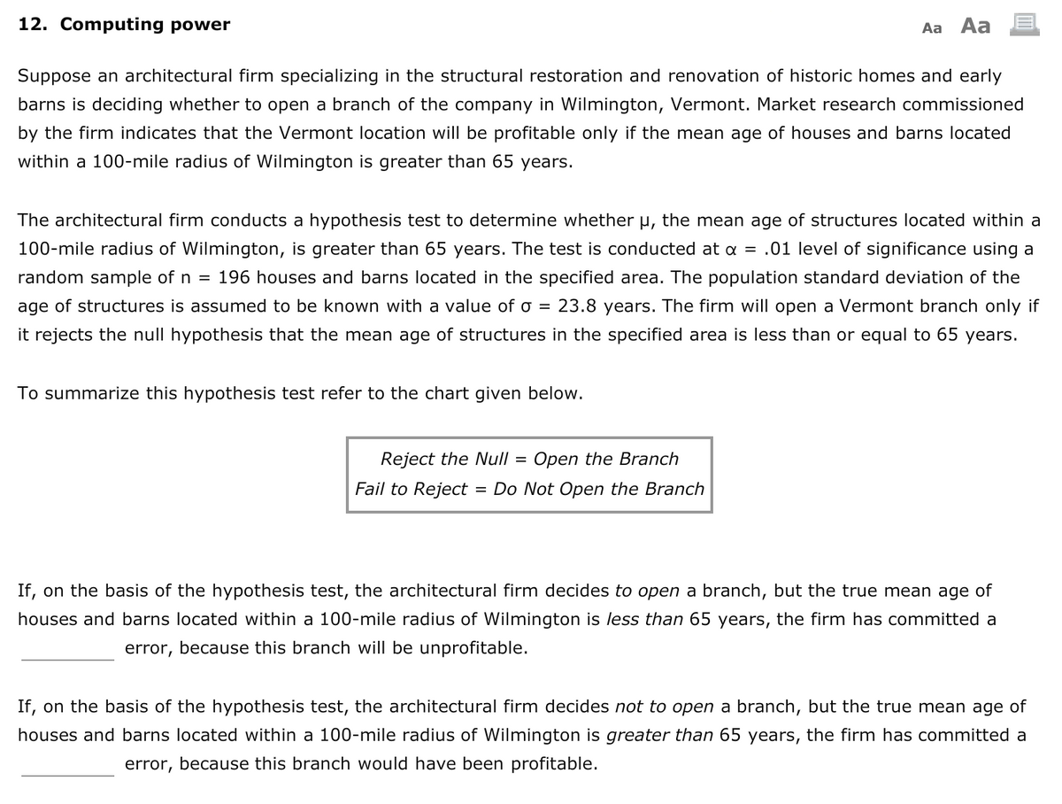 12. Computing power
Aa Aa
Suppose an architectural firm specializing in the structural restoration and renovation of historic homes and early
barns is deciding whether to open a branch of the company in Wilmington, Vermont. Market research commissioned
by the firm indicates that the Vermont location will be profitable only if the mean age of houses and barns located
within a 100-mile radius of Wilmington is greater than 65 years.
The architectural firm conducts a hypothesis test to determine whether u, the mean age of structures located within a
100-mile radius of Wilmington, is greater than 65 years. The test is conducted at a = .01 level of significance using a
random sample of n = 196 houses and barns located in the specified area. The population standard deviation of the
age of structures is assumed to be known with a value of o = 23.8 years. The firm will open a Vermont branch only if
it rejects the null hypothesis that the mean age of structures in the specified area is less than or equal to 65 years.
To summarize this hypothesis test refer to the chart given below.
Reject the Null =
Open the Branch
Fail to Reject
= Do Not Open the Branch
If, on the basis of the hypothesis test, the architectural firm decides to open a branch, but the true mean age of
houses and barns located within a 100-mile radius of Wilmington is less than 65 years, the firm has committed a
error, because this branch will be unprofitable.
If, on the basis of the hypothesis test, the architectural firm decides not to open a branch, but the true mean age of
houses and barns located within a 100-mile radius of Wilmington is greater than 65 years, the firm has committed a
error,
because this branch would have been profitable.
