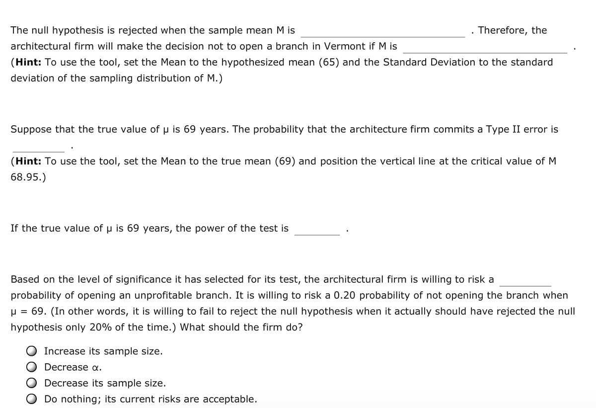 The null hypothesis is rejected when the sample mean M is __________. Therefore, the architectural firm will make the decision not to open a branch in Vermont if M is __________.  
*(Hint: To use the tool, set the Mean to the hypothesized mean (65) and the Standard Deviation to the standard deviation of the sampling distribution of M.)*

Suppose that the true value of μ is 69 years. The probability that the architecture firm commits a Type II error is __________.  
*(Hint: To use the tool, set the Mean to the true mean (69) and position the vertical line at the critical value of M 68.95.)*

If the true value of μ is 69 years, the power of the test is __________.

Based on the level of significance it has selected for its test, the architectural firm is willing to risk a __________ probability of opening an unprofitable branch. It is willing to risk a 0.20 probability of not opening the branch when μ = 69. (In other words, it is willing to fail to reject the null hypothesis when it actually should have rejected the null hypothesis only 20% of the time.) What should the firm do?

- Increase its sample size.
- Decrease α.
- Decrease its sample size.
- Do nothing; its current risks are acceptable.