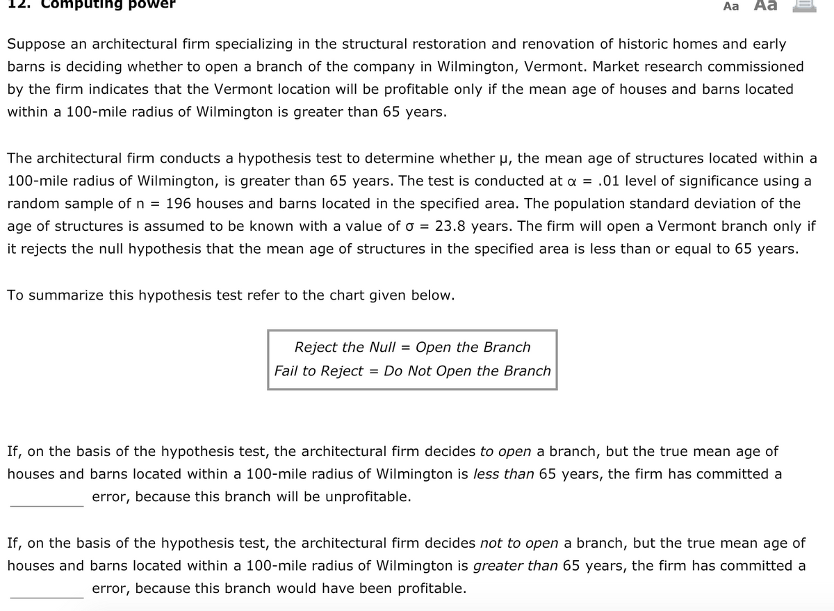 # 12. Computing Power

Suppose an architectural firm specializing in the structural restoration and renovation of historic homes and early barns is deciding whether to open a branch of the company in Wilmington, Vermont. Market research commissioned by the firm indicates that the Vermont location will be profitable only if the mean age of houses and barns located within a 100-mile radius of Wilmington is greater than 65 years.

The architectural firm conducts a hypothesis test to determine whether μ, the mean age of structures located within a 100-mile radius of Wilmington, is greater than 65 years. The test is conducted at α = 0.01 level of significance using a random sample of n = 196 houses and barns located in the specified area. The population standard deviation of the age of structures is assumed to be known with a value of σ = 23.8 years. The firm will open a Vermont branch only if it rejects the null hypothesis that the mean age of structures in the specified area is less than or equal to 65 years.

To summarize this hypothesis test, refer to the chart given below.

### Chart Summary

- **Reject the Null = Open the Branch**
- **Fail to Reject = Do Not Open the Branch**

### Decision Making

If, on the basis of the hypothesis test, the architectural firm decides to open a branch, but the true mean age of houses and barns located within a 100-mile radius of Wilmington is less than 65 years, the firm has committed a _________ error, because this branch will be unprofitable.

If, on the basis of the hypothesis test, the architectural firm decides not to open a branch, but the true mean age of houses and barns located within a 100-mile radius of Wilmington is greater than 65 years, the firm has committed a _________ error, because this branch would have been profitable.