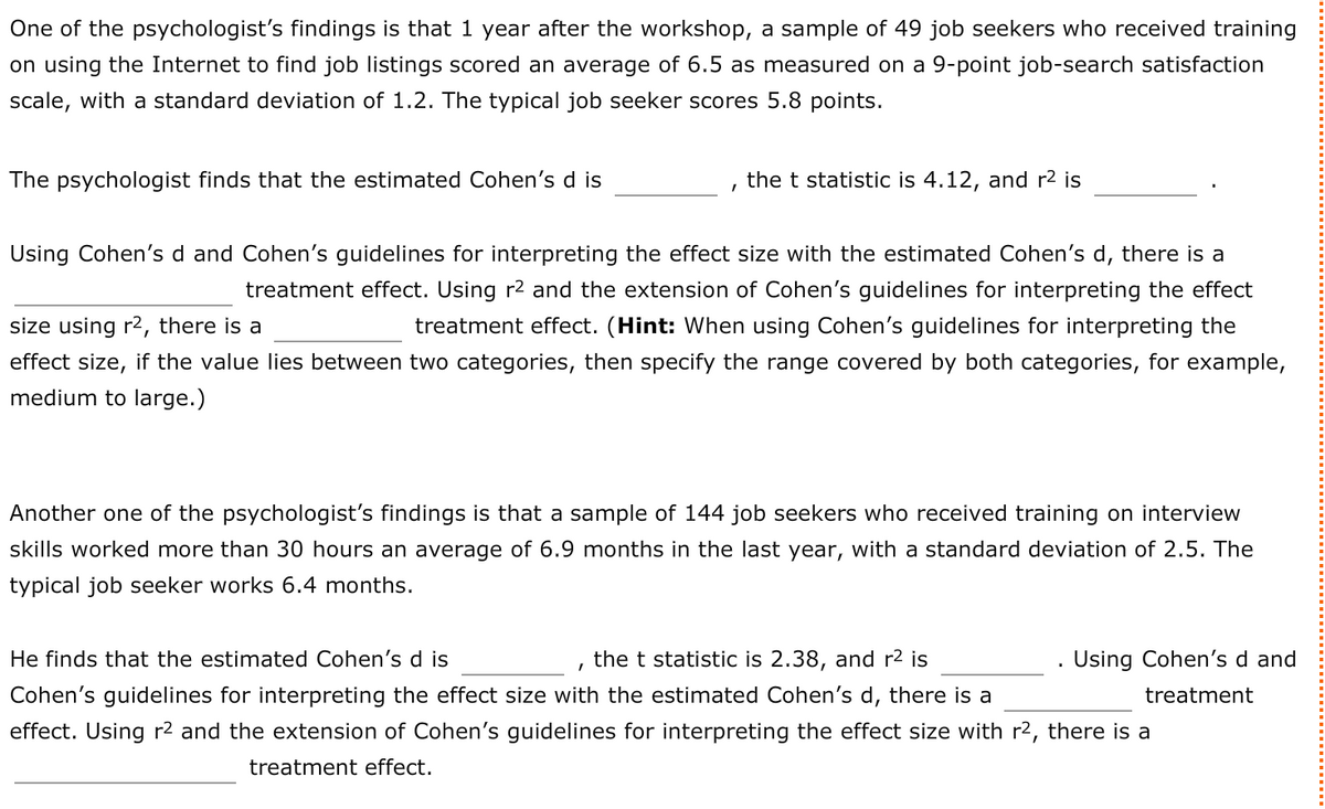 One of the psychologist's findings is that 1 year after the workshop, a sample of 49 job seekers who received training
on using the Internet to find job listings scored an average of 6.5 as measured on a 9-point job-search satisfaction
scale, with a standard deviation of 1.2. The typical job seeker scores 5.8 points.
The psychologist finds that the estimated Cohen's d is
the t statistic is 4.12, and r2 is
Using Cohen's d and Cohen's guidelines for interpreting the effect size with the estimated Cohen's d, there is a
treatment effect. Using r2 and the extension of Cohen's guidelines for interpreting the effect
size using r2, there is a
treatment effect. (Hint: When using Cohen's guidelines for interpreting the
effect size, if the value lies between two categories, then specify the range covered by both categories, for example,
medium to large.)
Another one of the psychologist's findings is that a sample of 144 job seekers who received training on interview
skills worked more than 30 hours an average of 6.9 months in the last year, with a standard deviation of 2.5. The
typical job seeker works 6.4 months.
He finds that the estimated Cohen's d is
the t statistic is 2.38, and r2 is
.Using Cohen's d and
Cohen's guidelines for interpreting the effect size with the estimated Cohen's d, there is a
effect. Using r2 and the extension of Cohen's guidelines for interpreting the effect size with r2, there is a
treatment
treatment effect.

