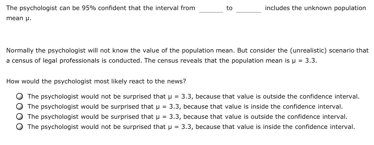 The psychologist can be 95% confident that the interval from
to
includes the unknown population
mean p.
Normally the psychologist will not know the value of the population mean. But consider the (unrealistic) scenario that
a census of legal professionals is conducted. The census reveals that the population mean is u = 3.3.
How would the psychologist most likely react to the news?
The psychologist would not be surprised that µ = 3.3, because that value is outside the confidence interval.
O The psychologist would be surprised that µ
3.3, because that value is inside the confidence interval.
The psychologist would be surprised that u
3.3, because that value is outside the confidence interval.
The psychologist would not be surprised that u = 3.3, because that value is inside the confidence interval.
