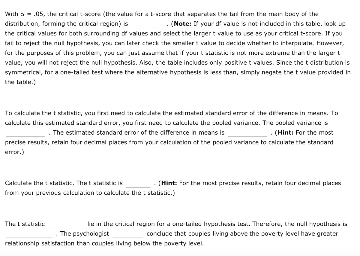 With a =
.05, the critical t-score (the value for a t-score that separates the tail from the main body of the
distribution, forming the critical region) is
(Note: If your df value is not included in this table, look up
the critical values for both surrounding df values and select the larger t value to use as your critical t-score. If you
fail to reject the null hypothesis, you can later check the smaller t value to decide whether to interpolate. However,
for the purposes of this problem, you can just assume that if your t statistic is not more extreme than the larger t
value, you will not reject the null hypothesis. Also, the table includes only positive t values. Since the t distribution is
symmetrical, for a one-tailed test where the alternative hypothesis is less than, simply negate the t value provided in
the table.)
To calculate the t statistic, you first need to calculate the estimated standard error of the difference in means. To
calculate this estimated standard error, you first need to calculate the pooled variance. The pooled variance is
The estimated standard error of the difference in means is
(Hint: For the most
precise results, retain four decimal places from your calculation of the pooled variance to calculate the standard
error.)
Calculate the t statistic. The t statistic is
(Hint: For the most precise results, retain four decimal places
from your previous calculation to calculate the t statistic.)
The t statistic
lie in the critical region for a one-tailed hypothesis test. Therefore, the null hypothesis is
The psychologist
conclude that couples living above the poverty level have greater
relationship satisfaction than couples living below the poverty level.
