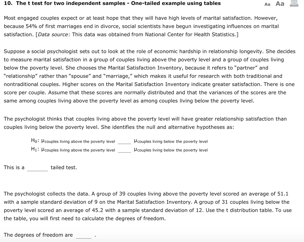 10. The t test for two independent samples - One-tailed example using tables
Aa Aa
Most engaged couples expect or at least hope that they will have high levels of marital satisfaction. However,
because 54% of first marriages end in divorce, social scientists have begun investigating influences on marital
satisfaction. [Data source: This data was obtained from National Center for Health Statistics.]
Suppose a social psychologist sets out to look at the role of economic hardship in relationship longevity. She decides
to measure marital satisfaction in a group of couples living above the poverty level and a group of couples living
below the poverty level. She chooses the Marital Satisfaction Inventory, because it refers to "partner" and
"relationship" rather than "spouse" and "marriage," which makes it useful for research with both traditional and
nontraditional couples. Higher scores on the Marital Satisfaction Inventory indicate greater satisfaction. There is one
score per couple. Assume that these scores are normally distributed and that the variances of the scores are the
same among couples living above the poverty level as among couples living below the poverty level.
The psychologist thinks that couples living above the poverty level will have greater relationship satisfaction than
couples living below the poverty level. She identifies the null and alternative hypotheses as:
Ho: Pcouples living above the poverty level
Pcouples living below the poverty level
H1: Pcouples living above the poverty level
Pcouples living below the poverty level
This is a
tailed test.
The psychologist collects the data. A group of 39 couples living above the poverty level scored an average of 51.1
with a sample standard deviation of 9 on the Marital Satisfaction Inventory. A group of 31 couples living below the
poverty level scored an average of 45.2 with a sample standard deviation of 12. Use the t distribution table. To use
the table, you will first need to calculate the degrees of freedom.
The degrees of freedom are
