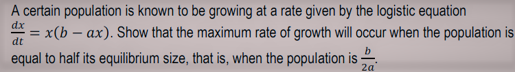 A certain population is known to be growing at a rate given by the logistic equation
dx
x(b – ax). Show that the maximum rate of growth will occur when the population is
dt
b
equal to half its equilibrium size, that is, when the population is
2a
-
