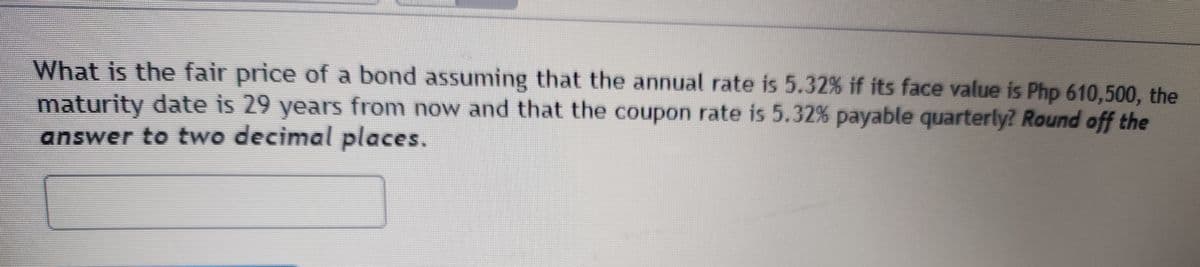 What is the fair price of a bond assuming that the annual rate is 5.32% if its face value is Php 610,500, the
maturity date is 29 years from now and that the coupon rate is 5.32% payable quarterly? Round off the
answer to two decimal places.
