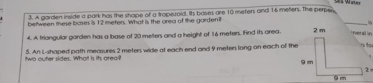 Sea Water
3. A garden inside a park has the shape of a trapezoid. Its bases are 10 meters and 16 meters. The perpen
between these bases is 12 meters. What is the area of the garden?
is
2 m
ineral in
4. A triangular garden has a base of 20 meters and a height of 16 meters. Find its area.
is fou
5. An L-shaped path measures 2 meters wide at each end and 9 meters long on each of the
two outer sides. What is its area?
9 m
mo 8
2n
9m
