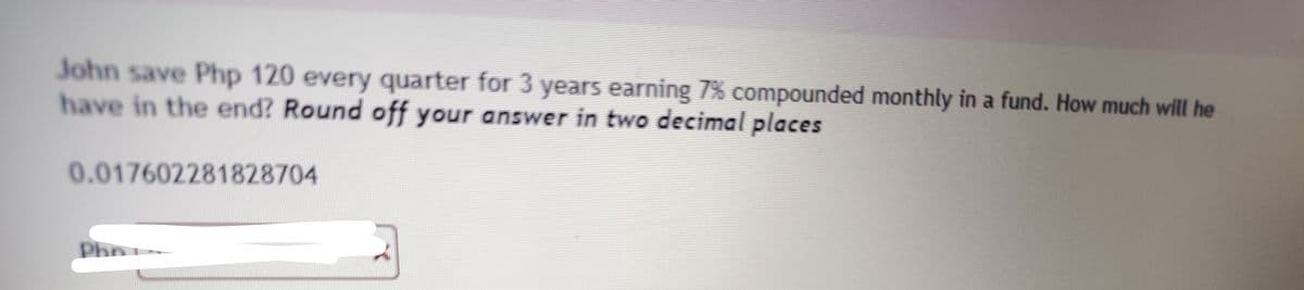 John save Php 120 every quarter for 3 years earning 7% compounded monthly in a fund. How much will he
have in the end? Round off your answer in two decimal places
0.017602281828704
Phr
