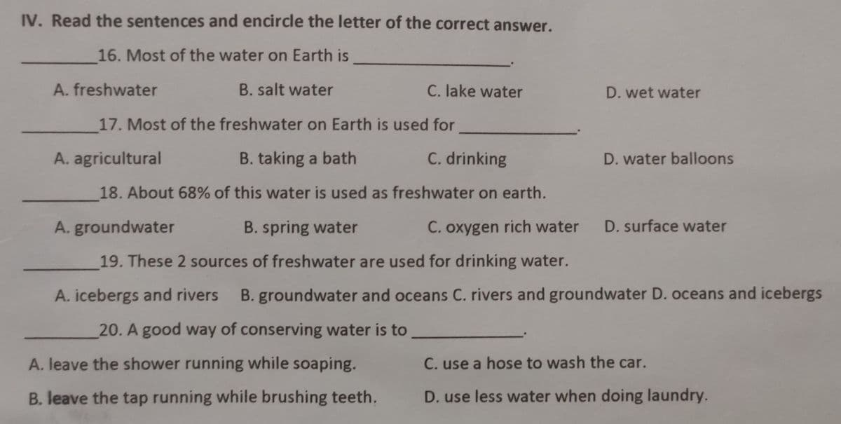 IV. Read the sentences and encircle the letter of the correct answer.
16. Most of the water on Earth is
A. freshwater
B. salt water
C. lake water
D. wet water
17. Most of the freshwater on Earth is used for
A. agricultural
B. taking a bath
C. drinking
D. water balloons
18. About 68% of this water is used as freshwater on earth.
A. groundwater
B. spring water
C. oxygen rich water
D. surface water
19. These 2 sources of freshwater are used for drinking water.
A. icebergs and rivers B. groundwater and oceans C. rivers and groundwater D. oceans and icebergs
20. A good way of conserving water is to
A. leave the shower running while soaping.
C. use a hose to wash the car.
B. leave the tap running while brushing teeth.
D. use less water when doing laundry.
