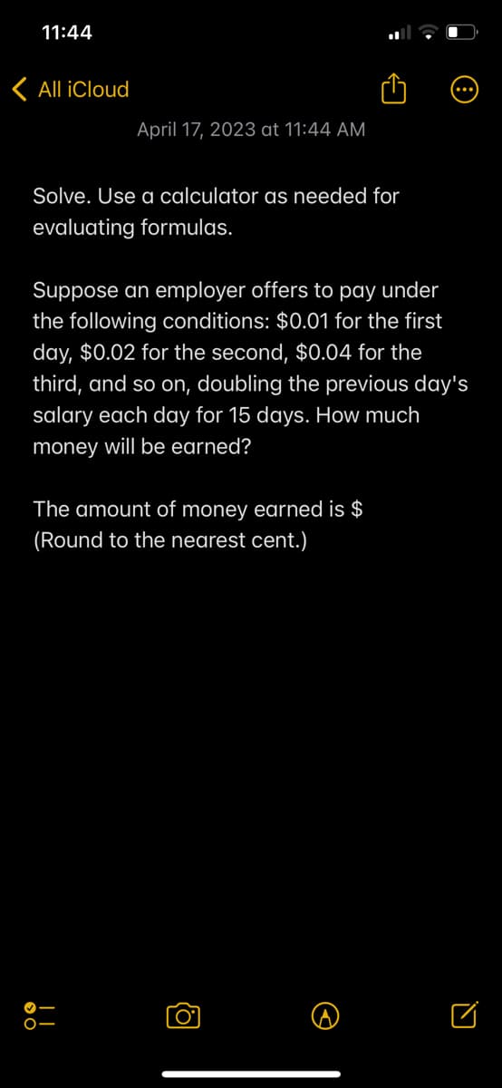 11:44
< All iCloud
April 17, 2023 at 11:44 AM
Solve. Use a calculator as needed for
evaluating formulas.
Suppose an employer offers to pay under
the following conditions: $0.01 for the first
day, $0.02 for the second, $0.04 for the
third, and so on, doubling the previous day's
salary each day for 15 days. How much
money will be earned?
The amount of money earned is $
(Round to the nearest cent.)
O