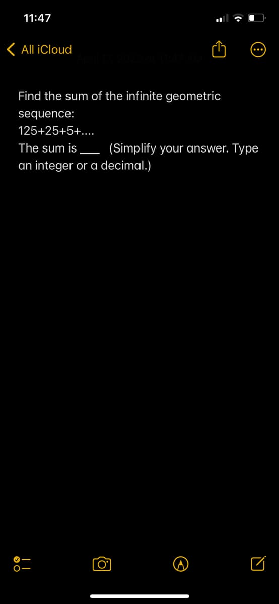 11:47
< All iCloud
April 17, 2023 at 11:47 AM
Find the sum of the infinite geometric
sequence:
125+25+5+....
The sum is
an integer or a decimal.)
(Simplify your answer. Type
O