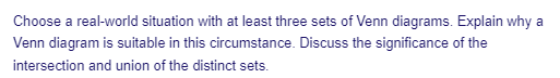 Choose a real-world situation with at least three sets of Venn diagrams. Explain why a
Venn diagram is suitable in this circumstance. Discuss the significance of the
intersection and union of the distinct sets.
