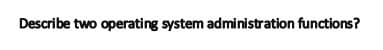 Describe two operating system administration functions?
