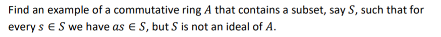 Find an example of a commutative ring A that contains a subset, say S, such that for
every s E S we have as E S, but S is not an ideal of A.
