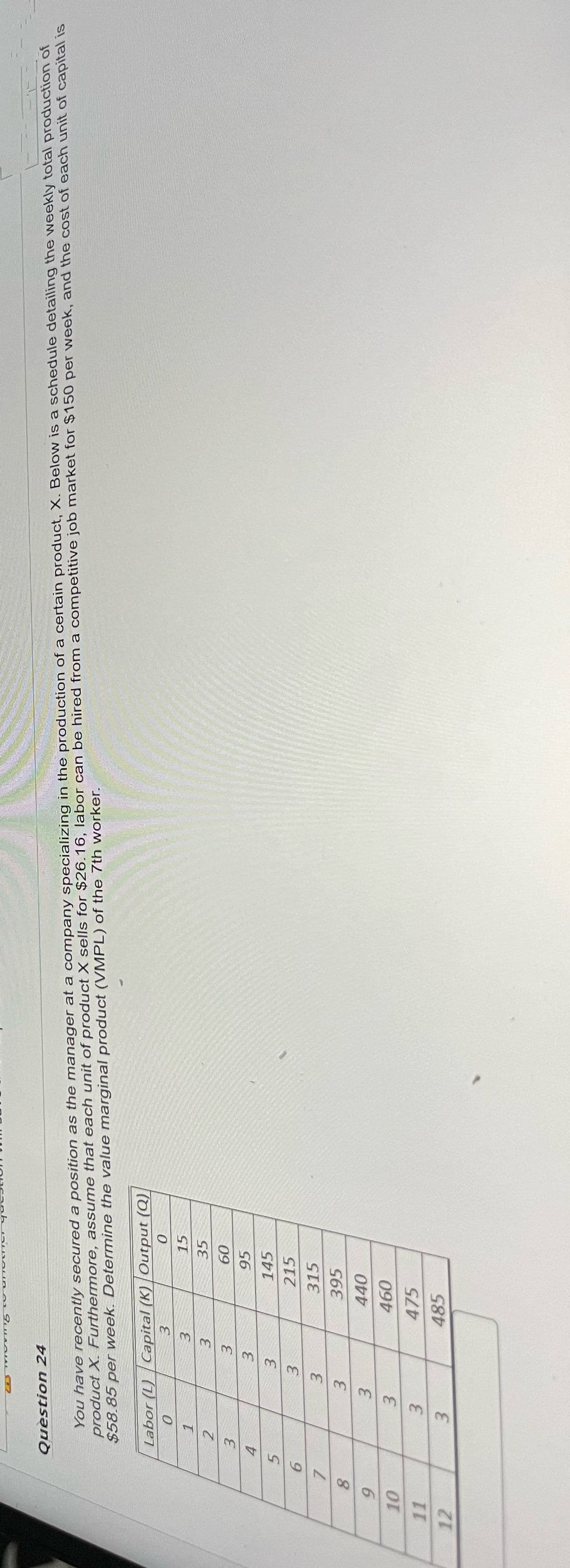 Question 24
You have recently secured a position as the manager at a company specializing in the production of a certain product, X. Below is a schedule detailing the weekly total production of
product X. Furthermore, assume that each unit of product X sells for $26.16, labor can be hired from a competitive job market for $150 per week, and the cost of each unit of capital is
$58.85 per week. Determine the value marginal product (VMPL) of the 7th worker.
Labor (L) Capital (K) Output (Q)
0
3
0
3
15
1
3
35
2
3
60
3
4
3
95
3
145
5
3
215
6
7
8
3
33
3
315
395
9
10
3
33
440
460
3
475
11
12
3
485