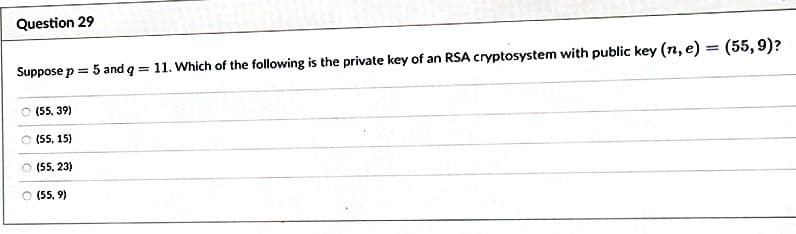 Question 29
Suppose p = 5 and q = 11. Which of the following is the private key of an RSA cryptosystem with public key (n, e) = (55, 9)?
(55, 39)
(55, 15)
(55, 23)
○ (55,9)