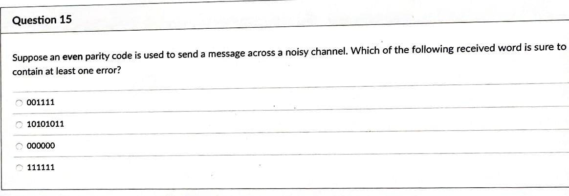 Question 15
Suppose an even parity code is used to send a message across a noisy channel. Which of the following received word is sure to
contain at least one error?
001111
O10101011
O 000000
111111