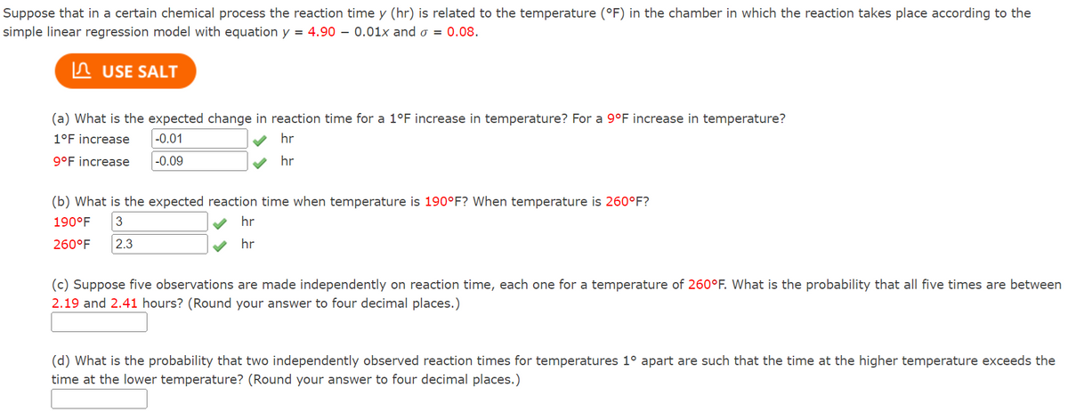 Suppose that in a certain chemical process the reaction time y (hr) is related to the temperature (°F) in the chamber in which the reaction takes place according to the
simple linear regression model with equation y = 4.90 0.01x and o= 0.08.
USE SALT
(a) What is the expected change in reaction time for a 1°F increase in temperature? For a 9°F increase in temperature?
1°F increase
-0.01
hr
hr
9°F increase
-0.09
(b) What is the expected reaction time when temperature is 190°F? When temperature is 260°F?
190°F 3
260°F 2.3
hr
hr
(c) Suppose five observations are made independently on reaction time, each one for a temperature of 260°F. What is the probability that all five times are between
2.19 and 2.41 hours? (Round your answer to four decimal places.)
(d) What is the probability that two independently observed reaction times for temperatures 1° apart are such that the time at the higher temperature exceeds the
time at the lower temperature? (Round your answer to four decimal places.)