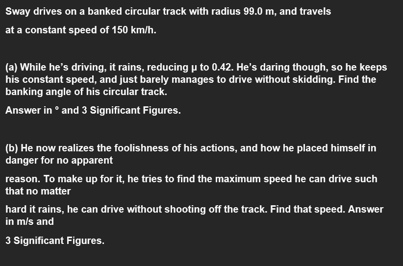 Sway drives on a banked circular track with radius 99.0 m, and travels
at a constant speed of 150 km/h.
(a) While he's driving, it rains, reducing u to 0.42. He's daring though, so he keeps
his constant speed, and just barely manages to drive without skidding. Find the
banking angle of his circular track.
Answer in ° and 3 Significant Figures.
(b) He now realizes the foolishness of his actions, and how he placed himself in
danger for no apparent
reason. To make up for it, he tries to find the maximum speed he can drive such
that no matter
hard it rains, he can drive without shooting off the track. Find that speed. Answer
in m/s and
3 Significant Figures.
