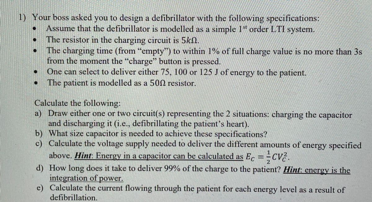 1) Your boss asked you to design a defibrillator with the following specifications:
Assume that the defibrillator is modelled as a simple 1st order LTI system.
The resistor in the charging circuit is 5k.
The charging time (from "empty") to within 1% of full charge value is no more than 3s
from the moment the "charge" button is pressed.
One can select to deliver either 75, 100 or 125 J of energy to the patient.
The patient is modelled as a 500 resistor.
O
Calculate the following:
a) Draw either one or two circuit(s) representing the 2 situations: charging the capacitor
and discharging it (i.e., defibrillating the patient's heart).
b)
What size capacitor is needed to achieve these specifications?
c) Calculate the voltage supply needed to deliver the different amounts of energy specified
above. Hint: Energy in a capacitor can be calculated as Ec == CV2.
1
d)
How long does it take to deliver 99% of the charge to the patient? Hint: energy is the
integration of power.
e)
Calculate the current flowing through the patient for each energy level as a result of
defibrillation.