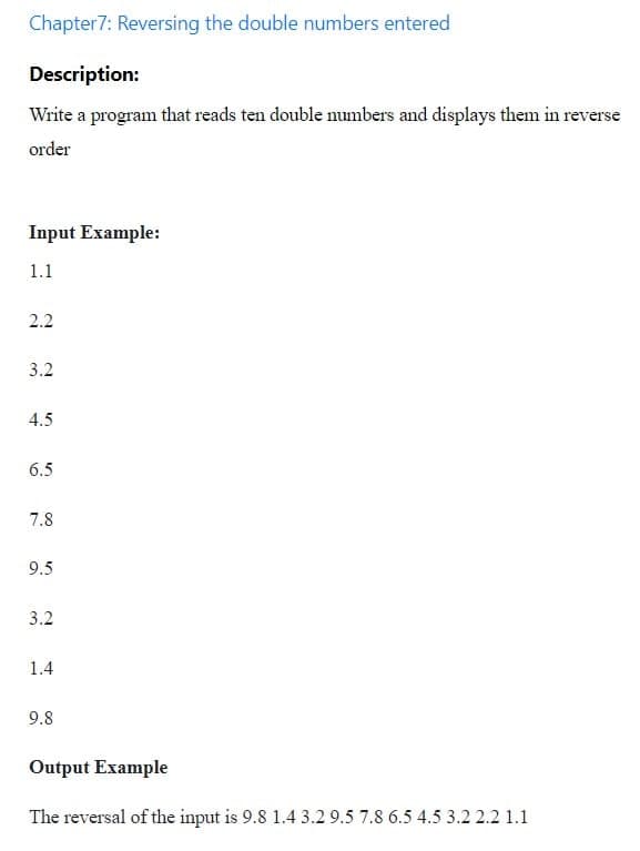 Chapter7: Reversing the double numbers entered
Description:
Write a program that reads ten double numbers and displays them in reverse
order
Input Example:
1.1
2.2
3.2
4.5
6.5
7.8
9.5
3.2
1.4
9.8
Output Example
The reversal of the input is 9.8 1.4 3.2 9.5 7.8 6.5 4.5 3.2 2.2 1.1
