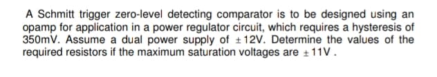 A Schmitt trigger zero-level detecting comparator is to be designed using an
opamp for application in a power regulator circuit, which requires a hysteresis of
350mV. Assume a dual power supply of +12V. Determine the values of the
required resistors if the maximum saturation voltages are +11V.