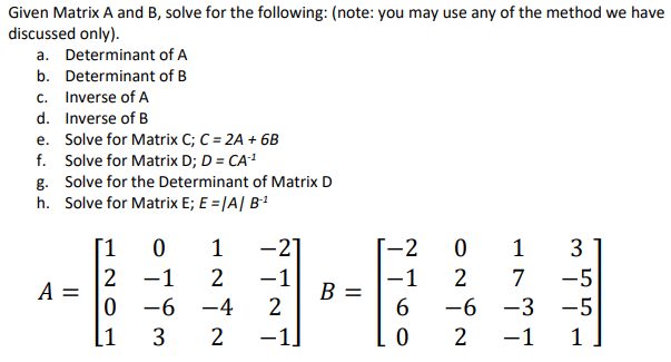 Given Matrix A and B, solve for the following: (note: you may use any of the method we have
discussed only).
a. Determinant of A
b. Determinant of B
c. Inverse of A
d.
Inverse of B
e.
f. Solve for Matrix D; D = CA-¹
g. Solve for the Determinant of Matrix D
h. Solve for Matrix E; E = |A | B-¹
Solve for Matrix C; C = 2A + 6B
A =
[1 0 1
2 -1
2
-4
2
OL
0 -6
[1 3
-21
-1
2
-1.
B =
-2 0 1
-1
6
ONiN
0
3
-5
-6 -3 -5
1
2
2
7
-1