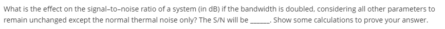 What is the effect on the signal-to-noise ratio of a system (in dB) if the bandwidth is doubled, considering all other parameters to
remain unchanged except the normal thermal noise only? The S/N will be Show some calculations to prove your answer.