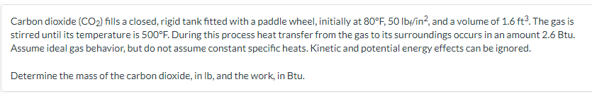 Carbon dioxide (CO₂) fills a closed, rigid tank fitted with a paddle wheel, initially at 80°F, 50 lb/in², and a volume of 1.6 ft³. The gas is
stirred until its temperature is 500°F. During this process heat transfer from the gas to its surroundings occurs in an amount 2.6 Btu.
Assume ideal gas behavior, but do not assume constant specific heats. Kinetic and potential energy effects can be ignored.
Determine the mass of the carbon dioxide, in lb, and the work, in Btu.