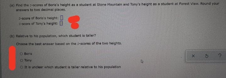 (a) Find the :-scores of Boris's helght as a student at Stone Mountain and Tony's height as a student at Forest View. Round your
answers to two decimal places.
E-score of Boris's height:
E-score of Tony's helght:
(b) Relative to his population, which student is taller?
Choose the best answer based on the -scores of the two heights.
O Boris
O Tony
O It is unclear which student is taller relative to his population
