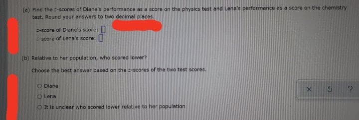 (a) Find the -scores of Diane's performance as a score on the physics test and Lena's performance as a score on the chemistry
test. Round your answers to two decimal places.
E-score of Diane's score: I
E-score of Lena's score:||
(b) Relative to her population, who scored lower?
Choose the best answer based on the -scores of the two test scores.
O Diane
O Lena
O It is unclear who scored lower relative to her population
