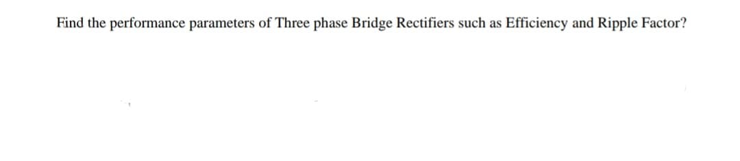 Find the performance parameters of Three phase Bridge Rectifiers such as Efficiency and Ripple Factor?
