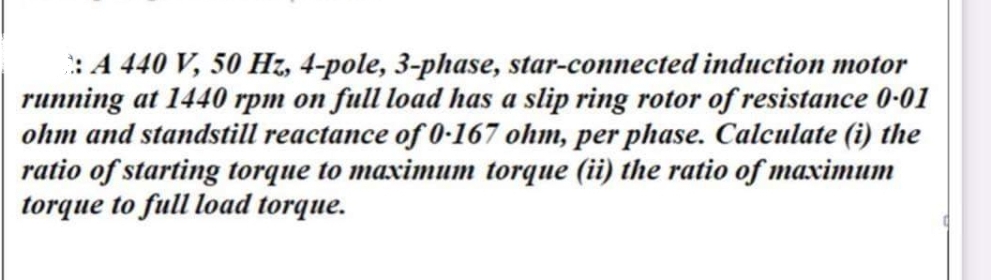 : A 440 V, 50 Hz, 4-pole, 3-phase, star-connected induction motor
running at 1440 rpm on full load has a slip ring rotor of resistance 0-01
ohm and standstill reactance of 0-167 ohm, per phase. Calculate (i) the
ratio of starting torque to maximum torque (ii) the ratio of maximum
torque to full load torque.
