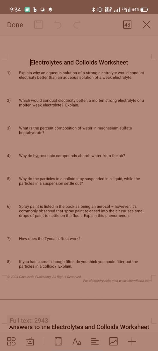 9:34
* 0: 58.0 ..l *4| 34%
Done
48
Electrolytes and Colloids Worksheet
1)
Explain why an aqueous solution of a strong electrolyte would conduct
electricity better than an aqueous solution of a weak electrolyte.
2)
Which would conduct electricity better, a molten strong electrolyte or a
molten weak electrolyte? Explain.
3)
What is the percent composition of water in magnesium sulfate
heptahydrate?
4)
Why do hygroscopic compounds absorb water from the air?
5)
Why do the particles in a colloid stay suspended in a liquid, while the
particles in a suspension settle out?
Spray paint is listed in the book as being an aerosol - however, it's
commonly observed that spray paint released into the air causes small
drops of paint to settle on the floor. Explain this phenomenon.
6)
7)
How does the Tyndall effect work?
If you had a small enough filter, do you think you could filter out the
particles in a colloid? Explain.
8)
O 2004 Cavalcade Publishing, All Rights Reserved
For chemistry help, visit www.chemfiesta.com
Full text: 2943
Answers to tne Electrolytes and Colloids Worksheet
Aa E
DO
