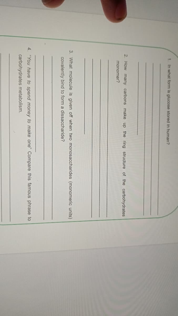 1. In what form is glucose stored in human?
2. How many carbons make up the ring structure of the carbohydrates
monomer?
3. What molecule is given off when two monosaccharides (monomeric units)
covalently bind to form a dissaccharide?
4. "You have to spend money to make one" Compare this famous phrase to
carbohydrates metabolism.
