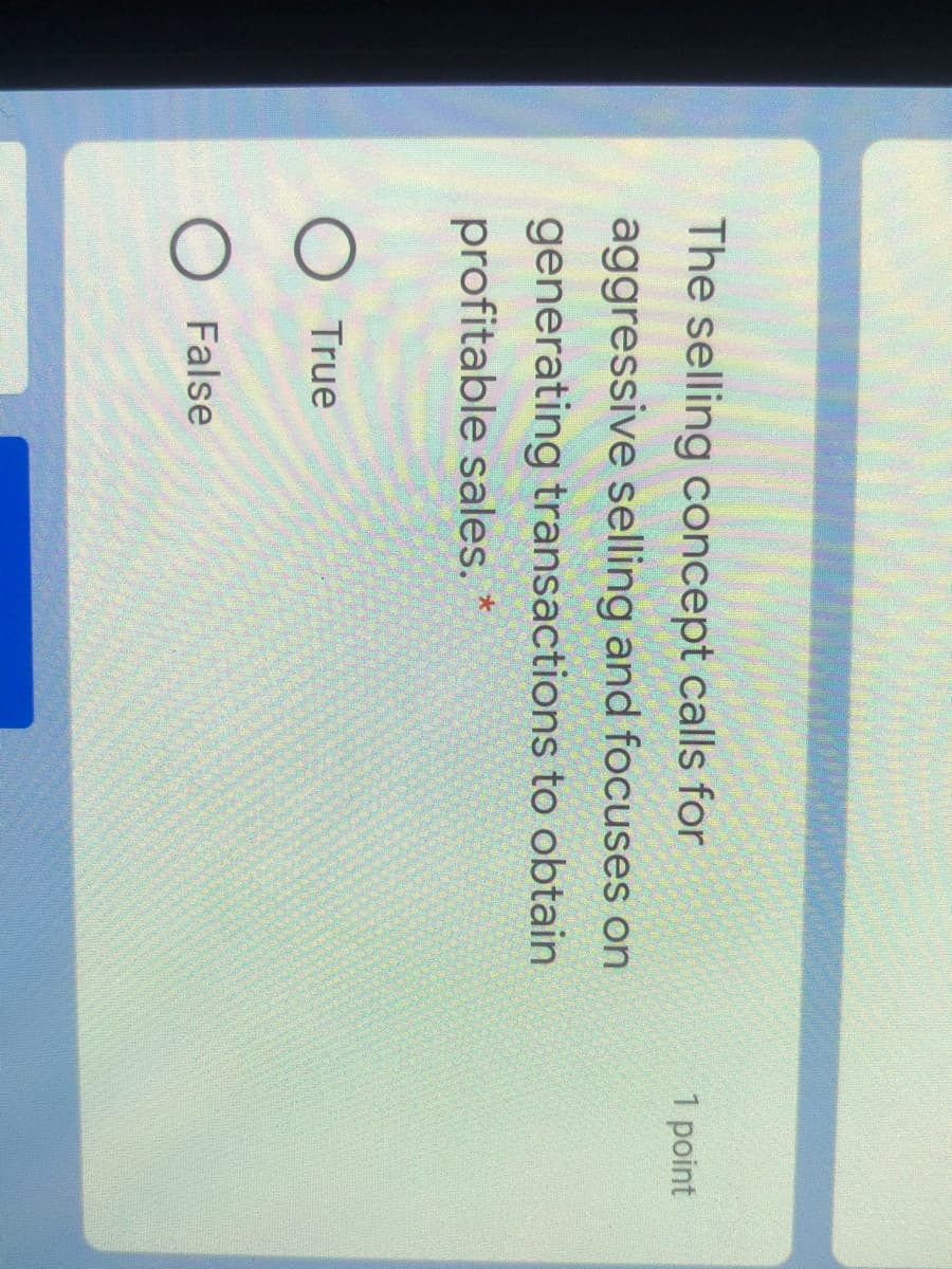 The selling concept calls for
1 point
aggressive selling and focuses on
generating transactions to obtain
profitable sales. *
O True
False
