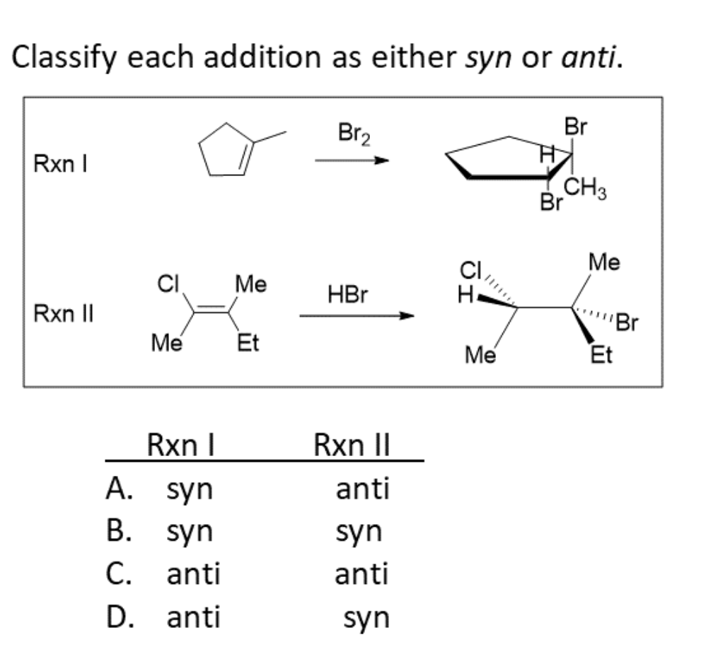 ### Classify Each Addition as Either Syn or Anti

When analyzing reactions, it is crucial to classify the stereochemistry of the addition products. In this exercise, we will determine whether the addition reactions proceed via a syn or anti mechanism.

#### Reaction I (Rxn I):
1. **Reactant:** Cyclopentene
2. **Reagent:** Bromine (Br₂)
3. **Product:** A dibromocyclopentane where the two bromine atoms are added across the double bond.

#### Reaction II (Rxn II):
1. **Reactant:** 3-Chloro-2-methyl-2-butene
2. **Reagent:** Hydrobromic Acid (HBr)
3. **Product:** A resultant molecule with an additional hydrogen and bromine on the previously double-bonded carbons.

### Stereochemistry Options:
Below are the possible classifications for these reactions, indicating whether they proceed via syn or anti addition:

1. **A.**
   - **Rxn I:** syn
   - **Rxn II:** anti
2. **B.**
   - **Rxn I:** syn
   - **Rxn II:** syn
3. **C.**
   - **Rxn I:** anti
   - **Rxn II:** anti
4. **D.**
   - **Rxn I:** anti
   - **Rxn II:** syn

### Explanation of Graphs/Diagrams:
- **Diagram for Rxn I:** 
  - **Reactant:** The cyclopentene is represented with a double bond within the five-membered ring.
  - **Product:** The addition of bromine atoms is shown on the opposite sides of the ring structure, indicating an anti addition.

- **Diagram for Rxn II:**
  - **Reactant:** The 3-chloro-2-methyl-2-butene is depicted with a double bond between the second and third carbon, and substituents (Chlorine, methyl, and ethyl) attached to these carbons.
  - **Product:** Hydrogen and bromine have been added across the double bond. The hydrogen adds on the same side as the chlorine (syn addition) and the bromine is on the same carbon as the ethyl group.

### Conclusion:
Based on the product structures:
- **Rxn I:** Exhibits anti addition due to the trans configuration of the added Br atoms