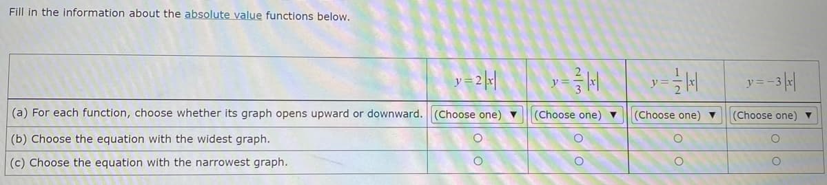 Fill in the information about the absolute value functions below.
y ==3|
y =
(a) For each function, choose whether its graph opens upward or downward.
(Choose one) ▼
(Choose one) ▼
(Choose one) ▼
(Choose one) v
(b) Choose the equation with the widest graph.
(c) Choose the equation with the narrowest graph.
2/3
