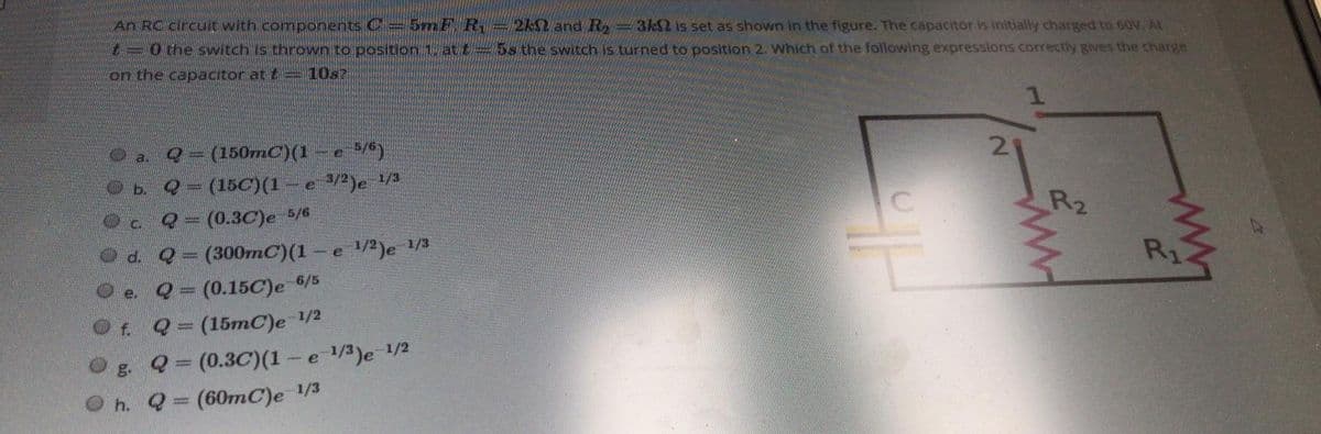 An RC circuit with components C =5mF. R = 2kN and R =3kN is set as shown in the figure. The capacitor is initially charged to 60V. At
30 the switch is thrown to position 1, at t= 5s the switch is turned to position 2. Which of the following expressions correctly gives the charge
on the capacitor at t= 10s?
Oa.
(150mC)(1
Ob. Q-(15C)(1
3/2)e 1/3
R2
Oc Q= (0.3C)e 5/6
d. Q= (300mC)(1 -
1/2)e 1/3
-e
R1
(0.15C)e 6/5
e.
Q=(15mC)e 1/2
g. Q (0.3C)(1 – e /3)e 1/2
O h. Q (60mC)e 1/3
