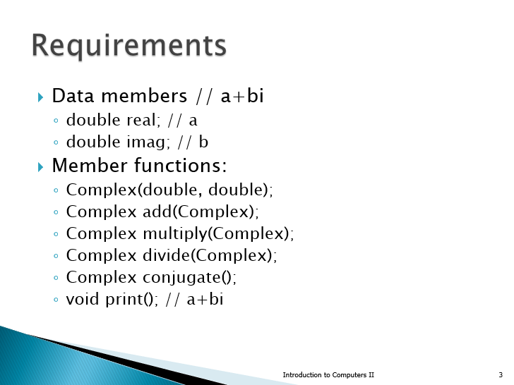 Requirements
• Data members // a+bi
double real;// a
o double imag; // b
• Member functions:
Complex(double, double);
Complex add(Complex);
Complex multiply(Complex);
Complex divide(Complex);
Complex conjugate();
o void print(); // a+bi
Introduction to Computers II
3
