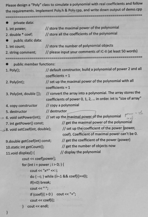 Please design a "Poly" class to simulate a polynomial with real coefficients and follow
the requirements. Implement Poly.h & Poly.cpp, and write down output of demo.cpp
-===
private data:
// store the maximal power of the polynomial
// store all the coefficients of the polynomial
1. int power;
2. double * coef;
public static data:
1. int count;
// store the number of polynomial objects
2. string comment;
// please input your comments of IC-II (at least 50 words)
public member functions:
1. Poly();
// default constructor, build a polynomial of power 2 and all
coefficients = 1
2. Poly(int);
// set up the maximal power of the polynomial with all
coefficients = 1
3. Poly(int, double [1); // convert the array into a polynomial. The array stores the
coefficients of power 0, 1, 2, . in order. int is "size of array"
4. copy constructor
5. destructor
// copy a polynomial
// destructor
→ 6. void setPower(int);
7. int getPower() const;
ef
// get the maximal power of the polynomial
// set up the coefficient of the power (power,
coef). Coefficient of maximal power can't be 0.
// set up the maximal power of the polynomial ponr Eu
8. void setCoef(int, double);
9.double getCoef(int) const;
// get the coefficient of the power (power)
10.static int getCount();
// get the number of objects now
11.void display() {
// display the polynomial
cout << coef[power];
for (int i = power ; i> 0; ) {
cout << "xA" << i;
do {--i; } while (i>-1 && coef[i)==0);
if(i<0) break;
cout <<" ";
if (coef[i) > 0) cout << "+";
cout << coef(i];
} cout << endl;
