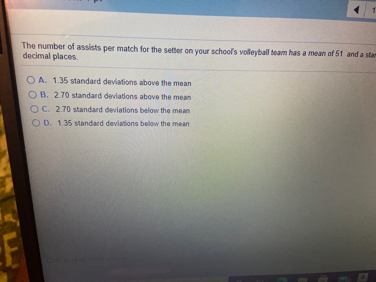 The number of assists per match for the setter on your school's volleyball team has a mean of 51 and a star
decimal places.
O A. 1.35 standard deviations above the mean
O B. 2.70 standard deviations above the mean
OC. 2.70 standard deviations below the mean
O D. 1.35 standard deviations below the mean
Click to select your ansver
